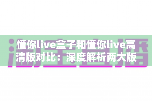 懂你live盒子和懂你live高清版对比：深度解析两大版本核心差异，帮你找到最合适的观看方案
