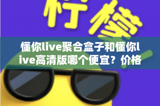 懂你live聚合盒子和懂你live高清版哪个便宜？价格对比与性价比全解析
