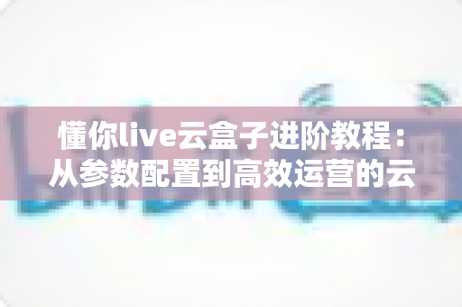 懂你live云盒子进阶教程：从参数配置到高效运营的云端直播实战指南