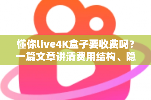 懂你live4K盒子要收费吗？一篇文章讲清费用结构、隐藏成本与选购避坑指南