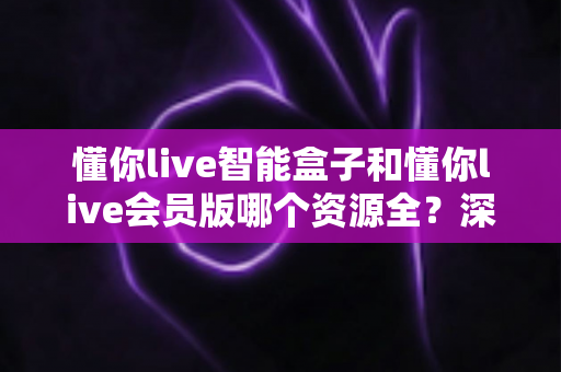 懂你live智能盒子和懂你live会员版哪个资源全？深度解析两者资源差异，帮你选对不花冤枉钱