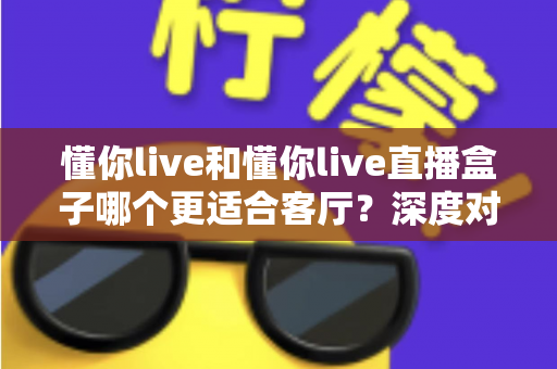 懂你live和懂你live直播盒子哪个更适合客厅？深度对比解析帮你选对观影神器